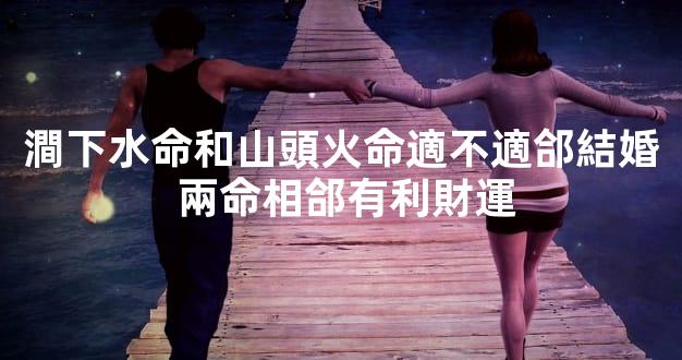 澗下水命和山頭火命適不適郃結婚 兩命相郃有利財運